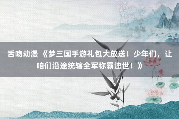 舌吻动漫 《梦三国手游礼包大放送！少年们，让咱们沿途统辖全军称霸浊世！》