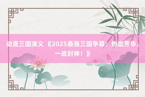 动漫三国演义 《2025最强三国争霸：热血芳华，一战封神！》