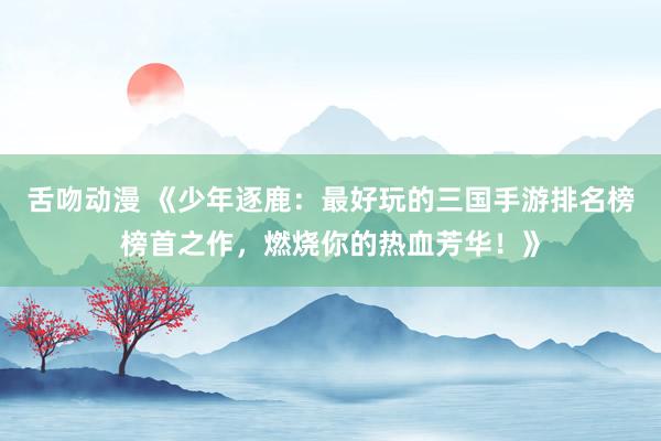 舌吻动漫 《少年逐鹿：最好玩的三国手游排名榜榜首之作，燃烧你的热血芳华！》