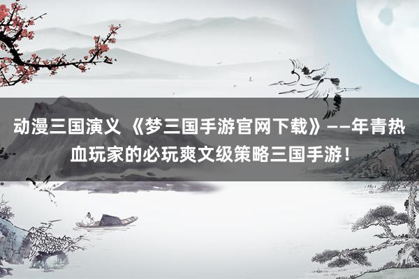 动漫三国演义 《梦三国手游官网下载》——年青热血玩家的必玩爽文级策略三国手游！