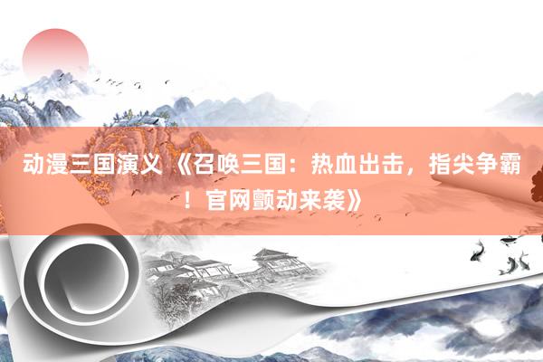 动漫三国演义 《召唤三国：热血出击，指尖争霸！官网颤动来袭》