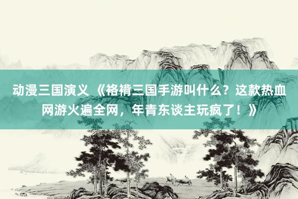 动漫三国演义 《袼褙三国手游叫什么？这款热血网游火遍全网，年青东谈主玩疯了！》