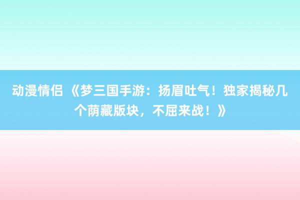 动漫情侣 《梦三国手游：扬眉吐气！独家揭秘几个荫藏版块，不屈来战！》