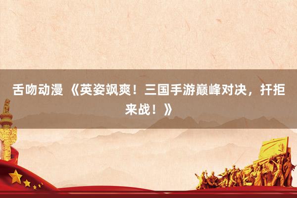 舌吻动漫 《英姿飒爽！三国手游巅峰对决，扞拒来战！》
