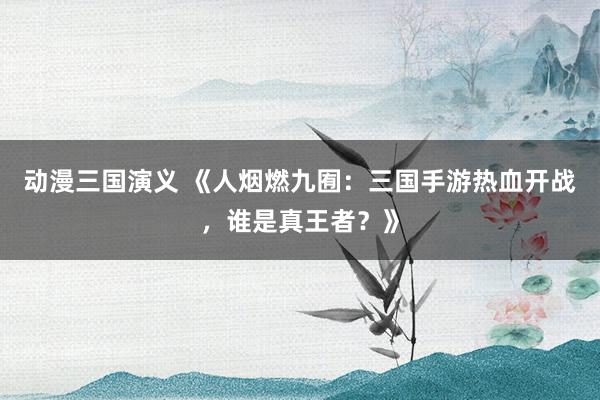 动漫三国演义 《人烟燃九囿：三国手游热血开战，谁是真王者？》