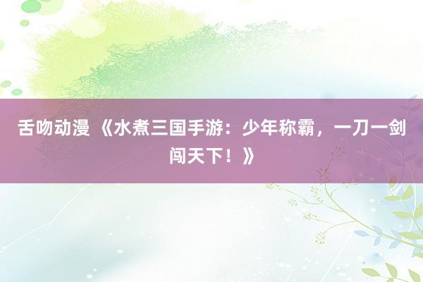 舌吻动漫 《水煮三国手游：少年称霸，一刀一剑闯天下！》