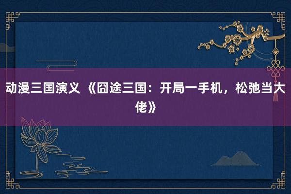 动漫三国演义 《囧途三国：开局一手机，松弛当大佬》