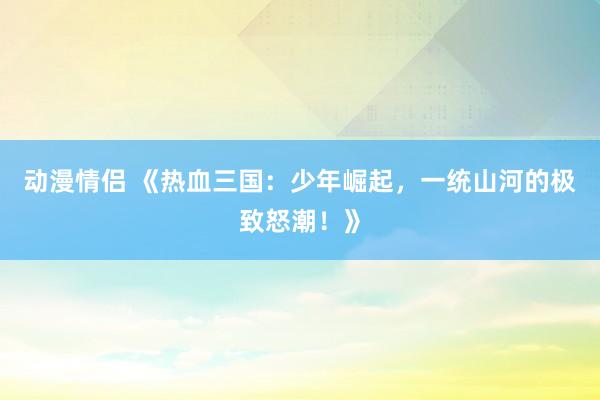 动漫情侣 《热血三国：少年崛起，一统山河的极致怒潮！》