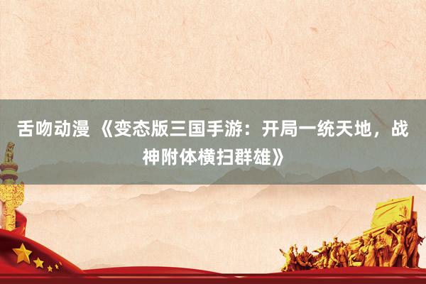 舌吻动漫 《变态版三国手游：开局一统天地，战神附体横扫群雄》