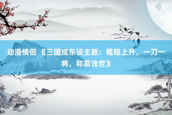 动漫情侣 《三国成东谈主版：粗糙上升，一刀一将，称霸浊世》