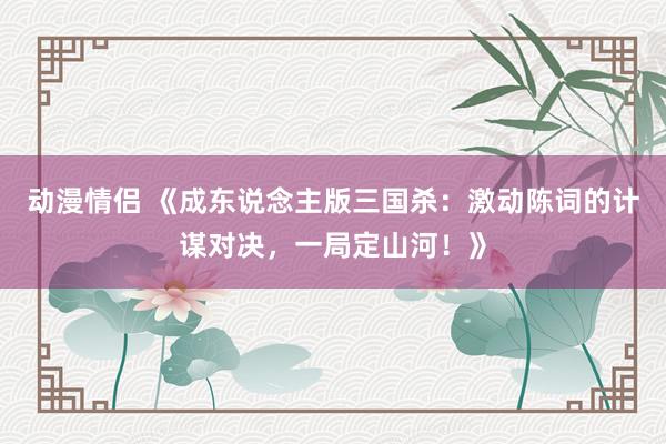动漫情侣 《成东说念主版三国杀：激动陈词的计谋对决，一局定山河！》