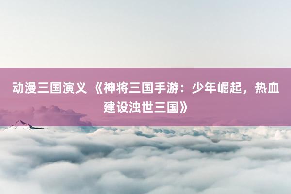 动漫三国演义 《神将三国手游：少年崛起，热血建设浊世三国》