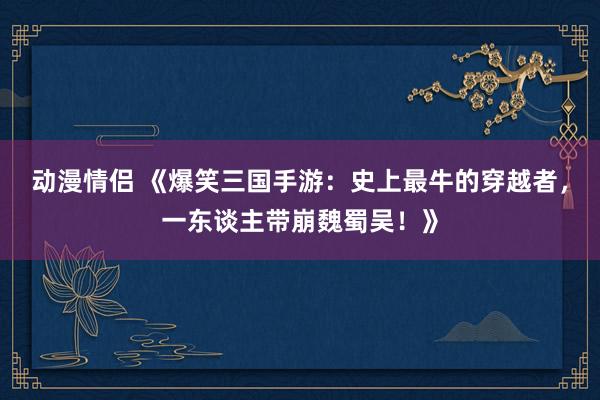 动漫情侣 《爆笑三国手游：史上最牛的穿越者，一东谈主带崩魏蜀吴！》
