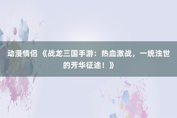 动漫情侣 《战龙三国手游：热血激战，一统浊世的芳华征途！》