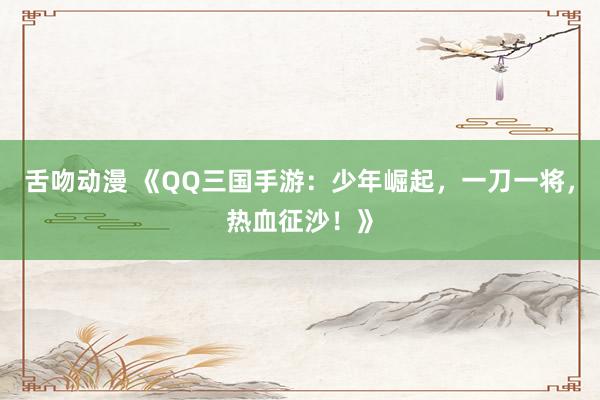 舌吻动漫 《QQ三国手游：少年崛起，一刀一将，热血征沙！》