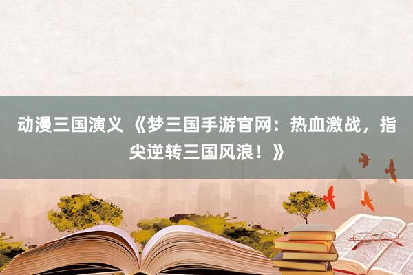 动漫三国演义 《梦三国手游官网：热血激战，指尖逆转三国风浪！》