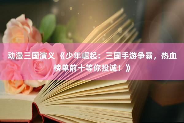 动漫三国演义 《少年崛起：三国手游争霸，热血榜单前十等你投诚！》