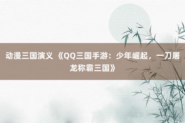 动漫三国演义 《QQ三国手游：少年崛起，一刀屠龙称霸三国》