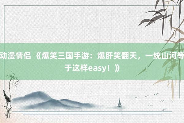 动漫情侣 《爆笑三国手游：爆肝笑翻天，一统山河等于这样easy！》