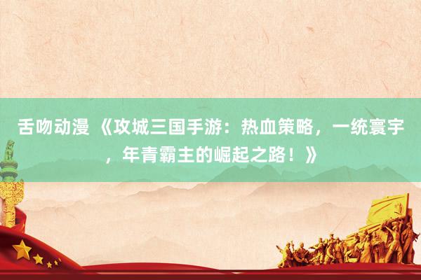 舌吻动漫 《攻城三国手游：热血策略，一统寰宇，年青霸主的崛起之路！》