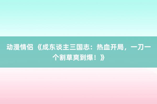 动漫情侣 《成东谈主三国志：热血开局，一刀一个割草爽到爆！》