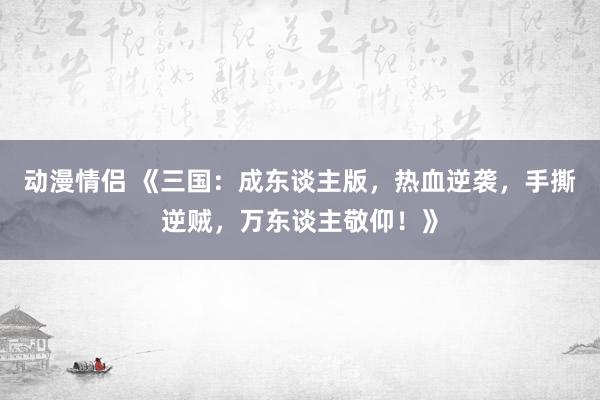 动漫情侣 《三国：成东谈主版，热血逆袭，手撕逆贼，万东谈主敬仰！》