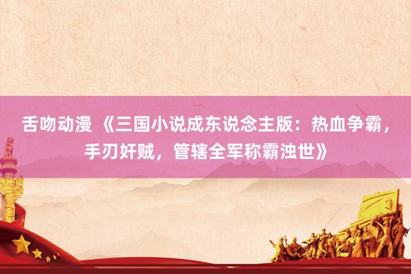 舌吻动漫 《三国小说成东说念主版：热血争霸，手刃奸贼，管辖全军称霸浊世》