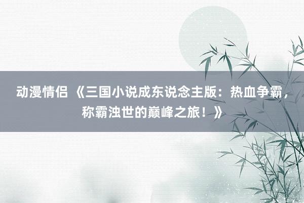 动漫情侣 《三国小说成东说念主版：热血争霸，称霸浊世的巅峰之旅！》