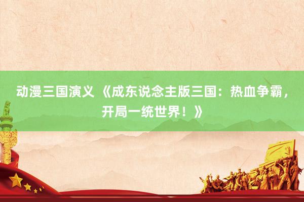 动漫三国演义 《成东说念主版三国：热血争霸，开局一统世界！》