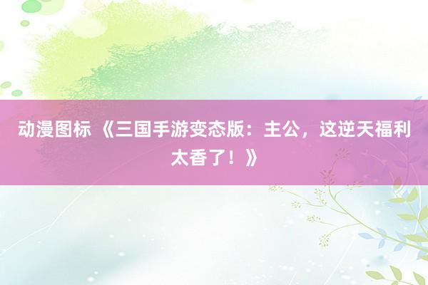 动漫图标 《三国手游变态版：主公，这逆天福利太香了！》
