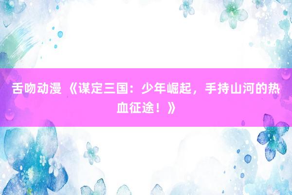 舌吻动漫 《谋定三国：少年崛起，手持山河的热血征途！》