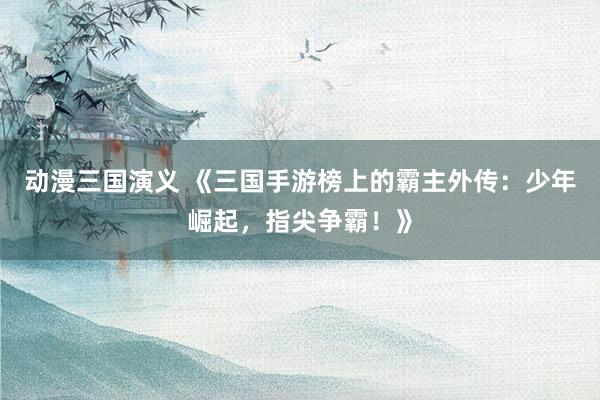 动漫三国演义 《三国手游榜上的霸主外传：少年崛起，指尖争霸！》