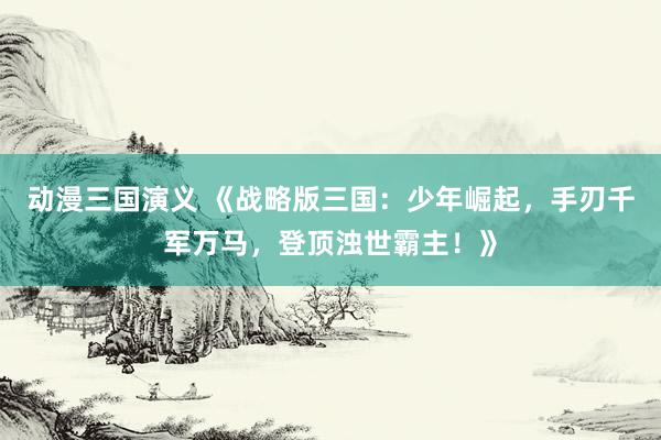 动漫三国演义 《战略版三国：少年崛起，手刃千军万马，登顶浊世霸主！》