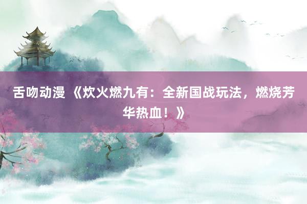 舌吻动漫 《炊火燃九有：全新国战玩法，燃烧芳华热血！》