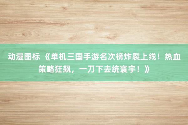 动漫图标 《单机三国手游名次榜炸裂上线！热血策略狂飙，一刀下去统寰宇！》