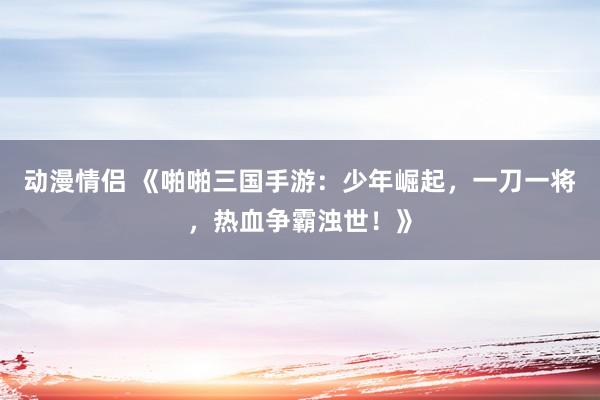 动漫情侣 《啪啪三国手游：少年崛起，一刀一将，热血争霸浊世！》