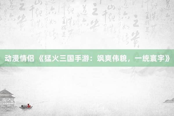动漫情侣 《猛火三国手游：飒爽伟貌，一统寰宇》