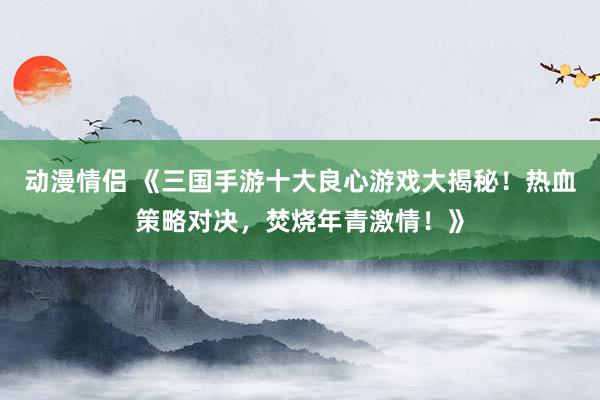 动漫情侣 《三国手游十大良心游戏大揭秘！热血策略对决，焚烧年青激情！》