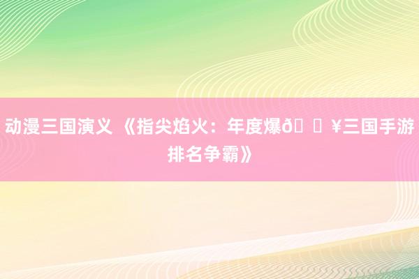动漫三国演义 《指尖焰火：年度爆🔥三国手游排名争霸》