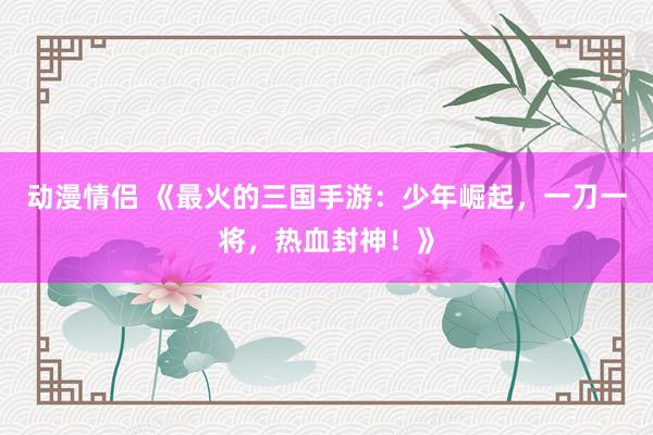 动漫情侣 《最火的三国手游：少年崛起，一刀一将，热血封神！》
