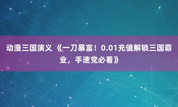 动漫三国演义 《一刀暴富！0.01充值解锁三国霸业，手速党必看》