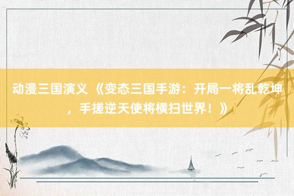 动漫三国演义 《变态三国手游：开局一将乱乾坤，手搓逆天使将横扫世界！》