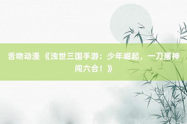 舌吻动漫 《浊世三国手游：少年崛起，一刀屠神闯六合！》