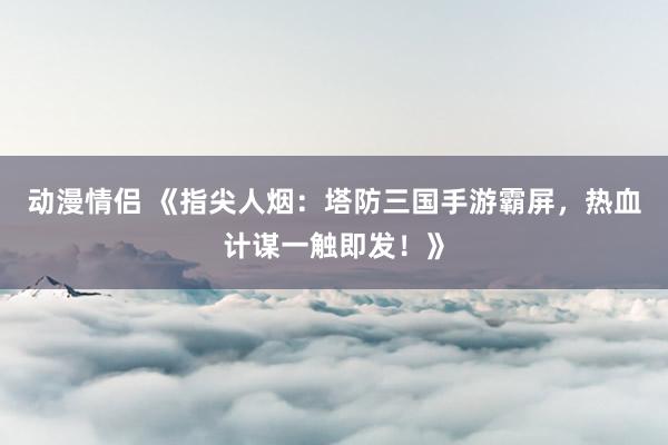 动漫情侣 《指尖人烟：塔防三国手游霸屏，热血计谋一触即发！》