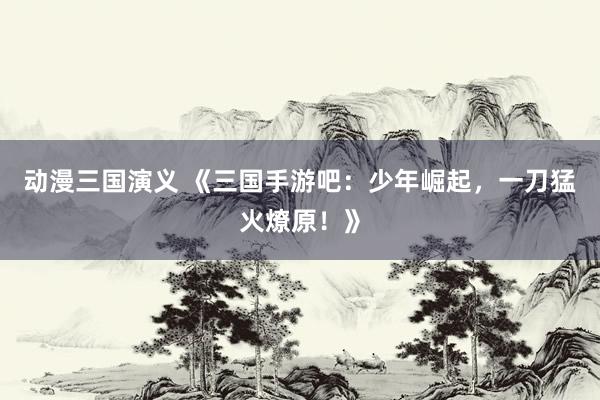 动漫三国演义 《三国手游吧：少年崛起，一刀猛火燎原！》