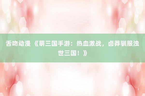 舌吻动漫 《萌三国手游：热血激战，卤莽驯服浊世三国！》