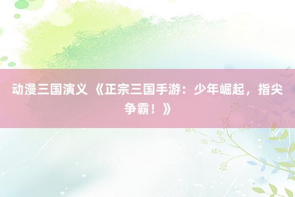 动漫三国演义 《正宗三国手游：少年崛起，指尖争霸！》
