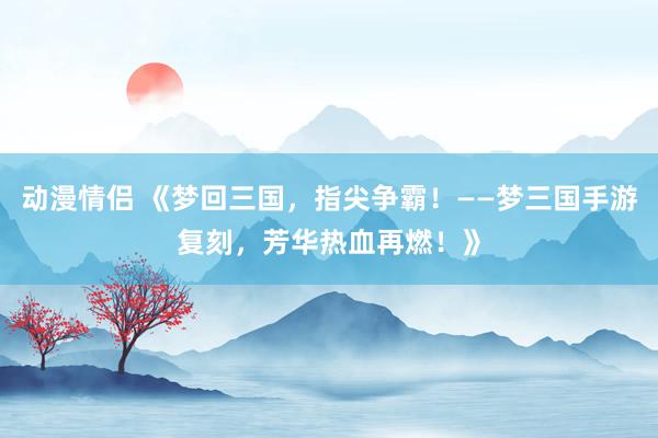 动漫情侣 《梦回三国，指尖争霸！——梦三国手游复刻，芳华热血再燃！》
