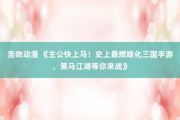 舌吻动漫 《主公快上马！史上最燃娘化三国手游，策马江湖等你来战》