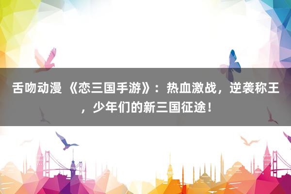舌吻动漫 《恋三国手游》：热血激战，逆袭称王，少年们的新三国征途！